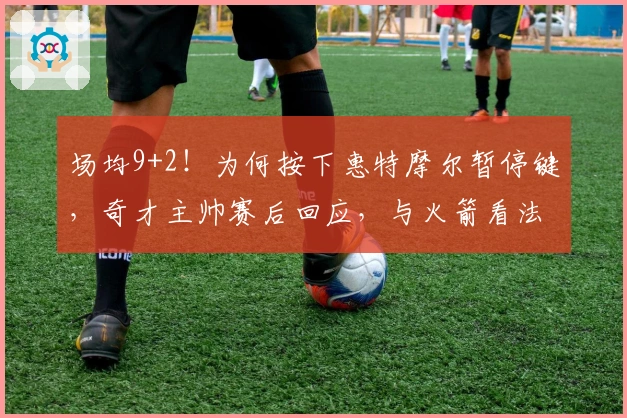 场均9+2！为何按下惠特摩尔暂停键，奇才主帅赛后回应，与火箭看法一致
