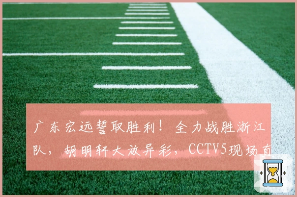 广东宏远誓取胜利！全力战胜浙江队，胡明轩大放异彩，CCTV5现场直播