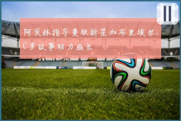 阿莫林指导曼联新星加布里埃尔，C罗故事助力成长