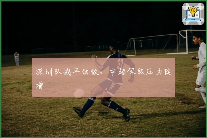深圳队战平劲敌,中超保级压力陡增