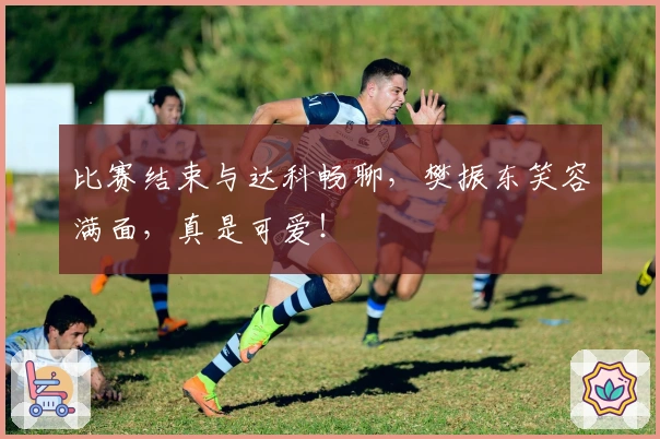 比赛结束与达科畅聊，樊振东笑容满面，真是可爱！