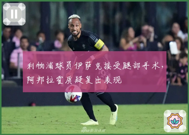 利物浦球员伊萨克接受腿部手术，阿邦拉霍质疑复出表现